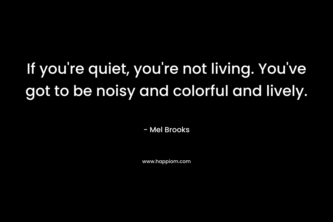If you’re quiet, you’re not living. You’ve got to be noisy and colorful and lively. – Mel Brooks