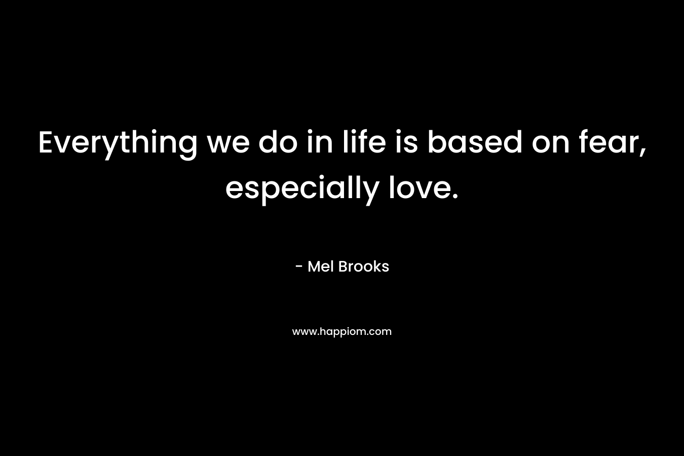 Everything we do in life is based on fear, especially love. – Mel Brooks