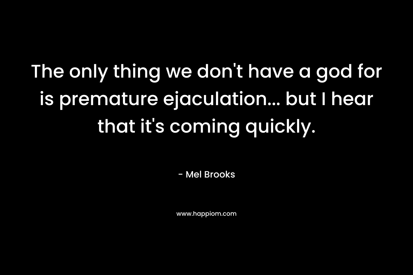 The only thing we don’t have a god for is premature ejaculation… but I hear that it’s coming quickly. – Mel Brooks