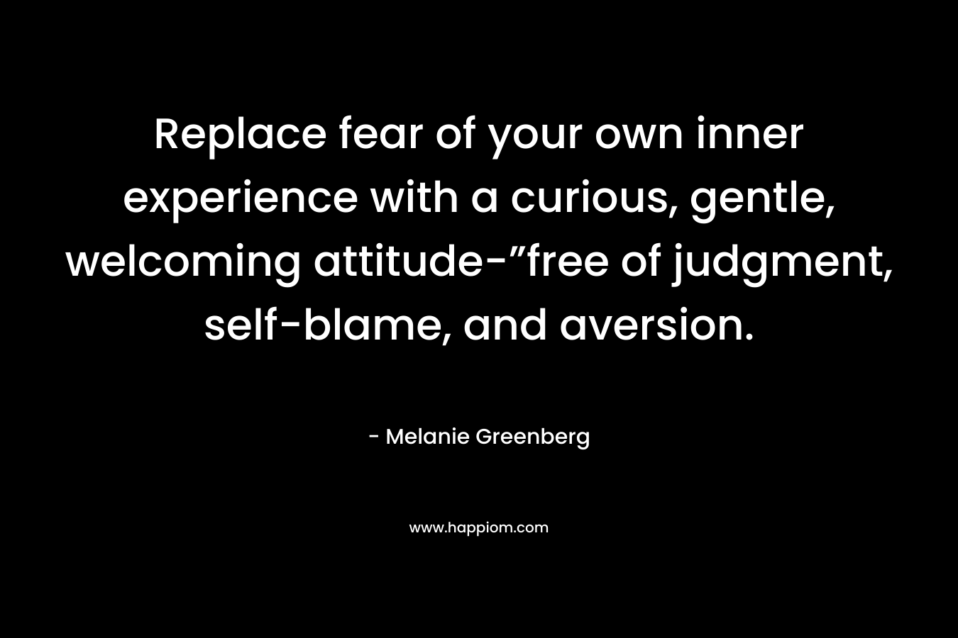Replace fear of your own inner experience with a curious, gentle, welcoming attitude-”free of judgment, self-blame, and aversion. – Melanie Greenberg