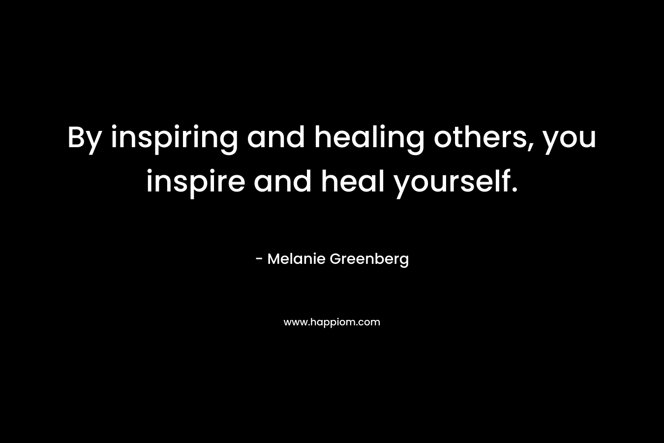 By inspiring and healing others, you inspire and heal yourself. – Melanie Greenberg