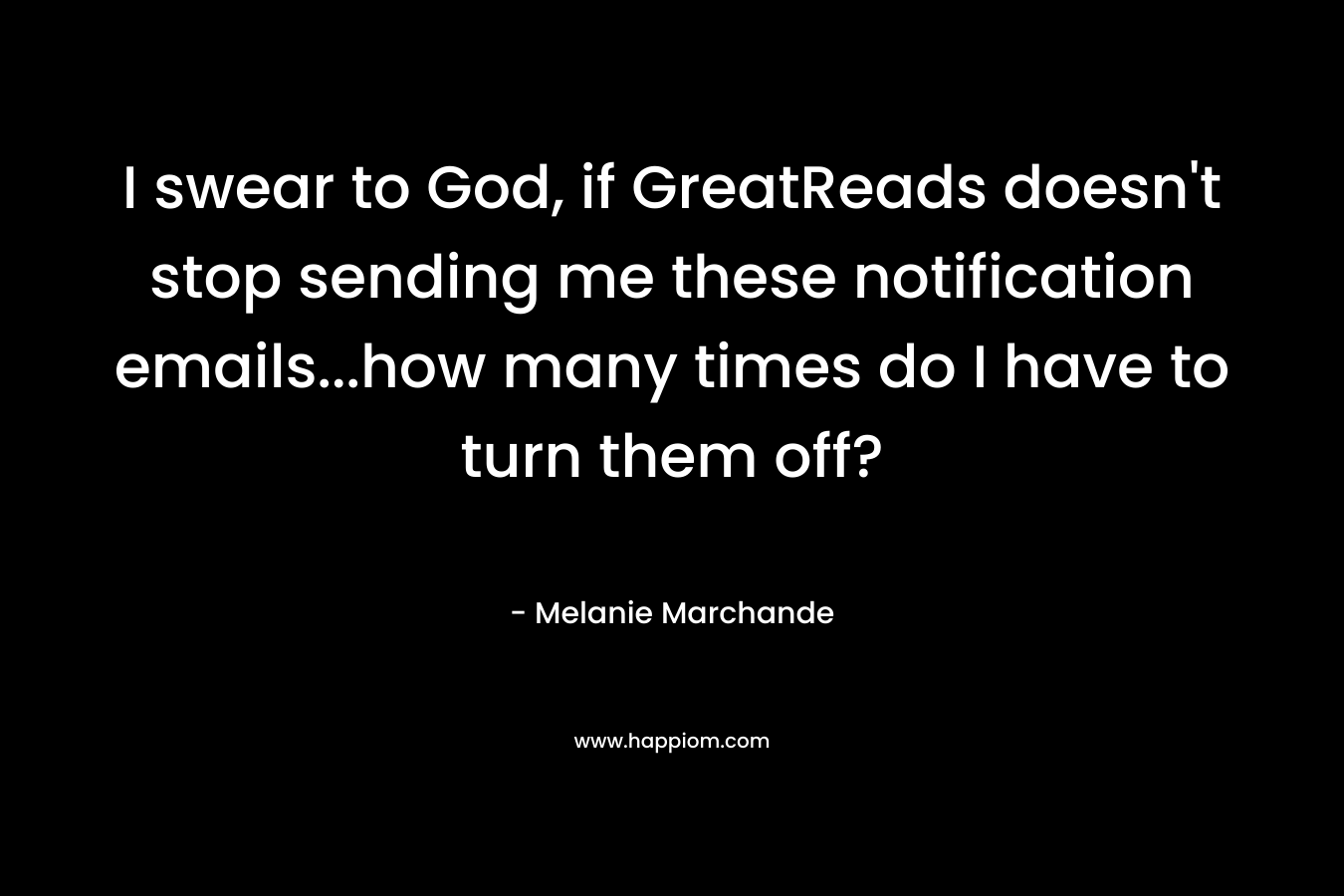 I swear to God, if GreatReads doesn’t stop sending me these notification emails…how many times do I have to turn them off? – Melanie Marchande