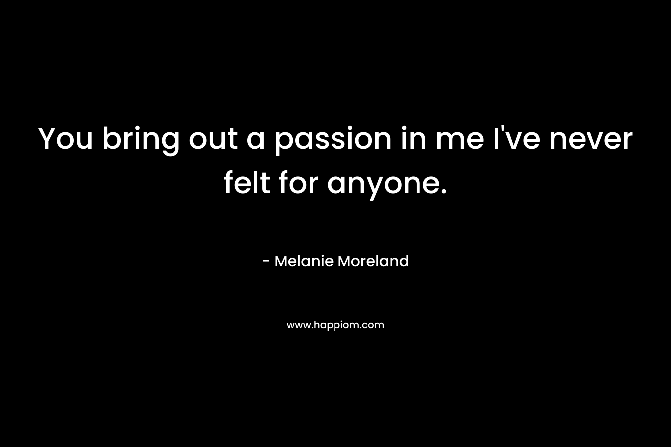 You bring out a passion in me I’ve never felt for anyone. – Melanie Moreland