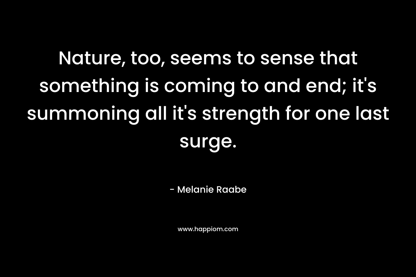 Nature, too, seems to sense that something is coming to and end; it’s summoning all it’s strength for one last surge. – Melanie Raabe