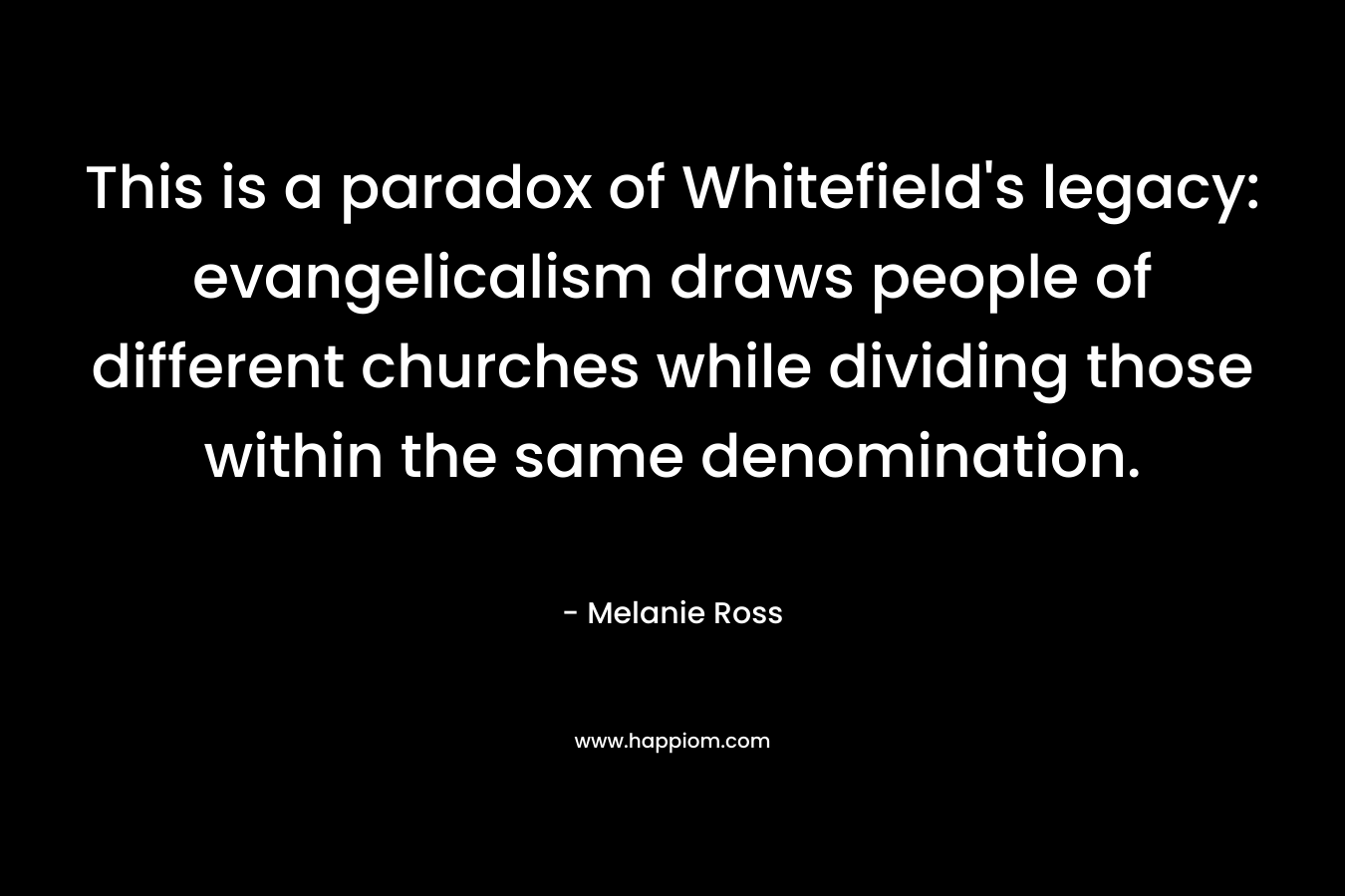 This is a paradox of Whitefield’s legacy: evangelicalism draws people of different churches while dividing those within the same denomination. – Melanie Ross