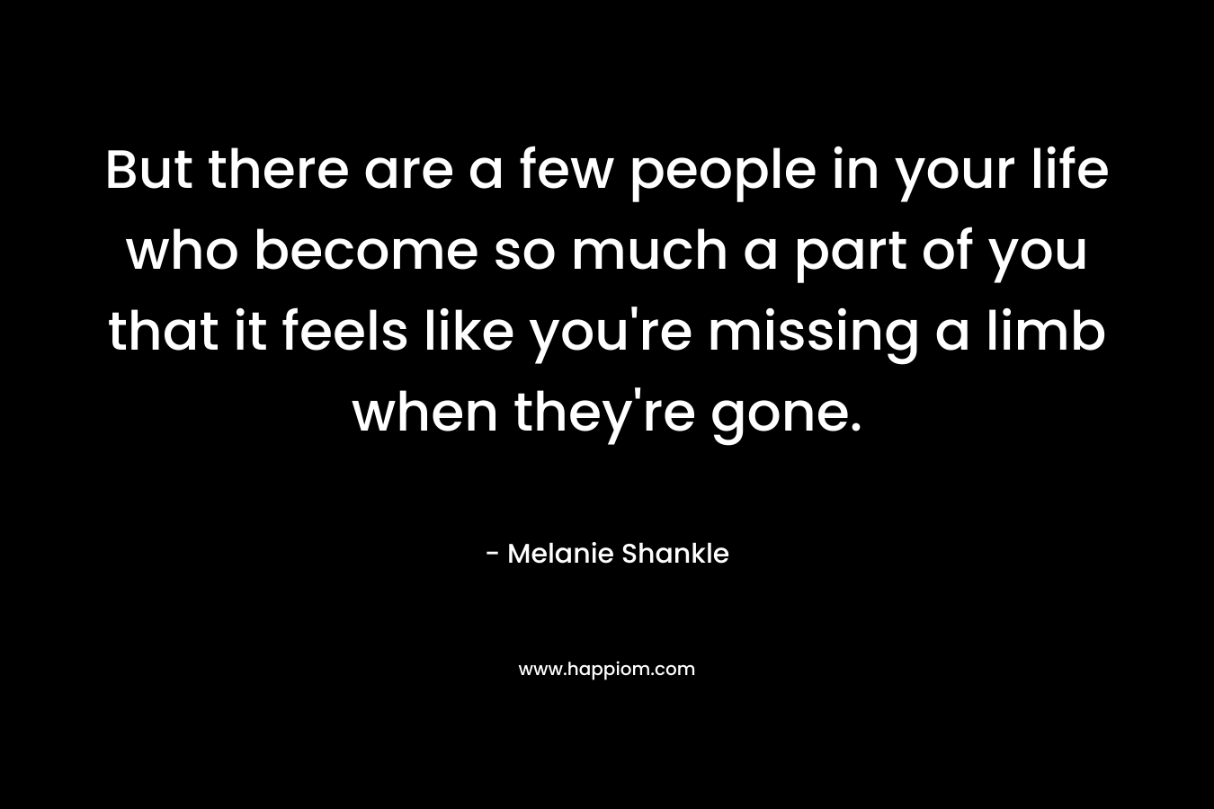 But there are a few people in your life who become so much a part of you that it feels like you’re missing a limb when they’re gone. – Melanie Shankle