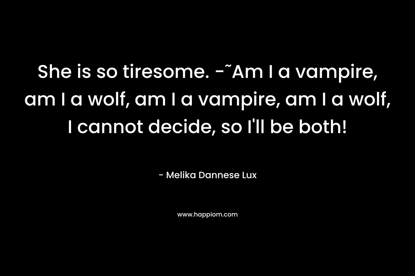 She is so tiresome. -˜Am I a vampire, am I a wolf, am I a vampire, am I a wolf, I cannot decide, so I’ll be both! – Melika Dannese Lux