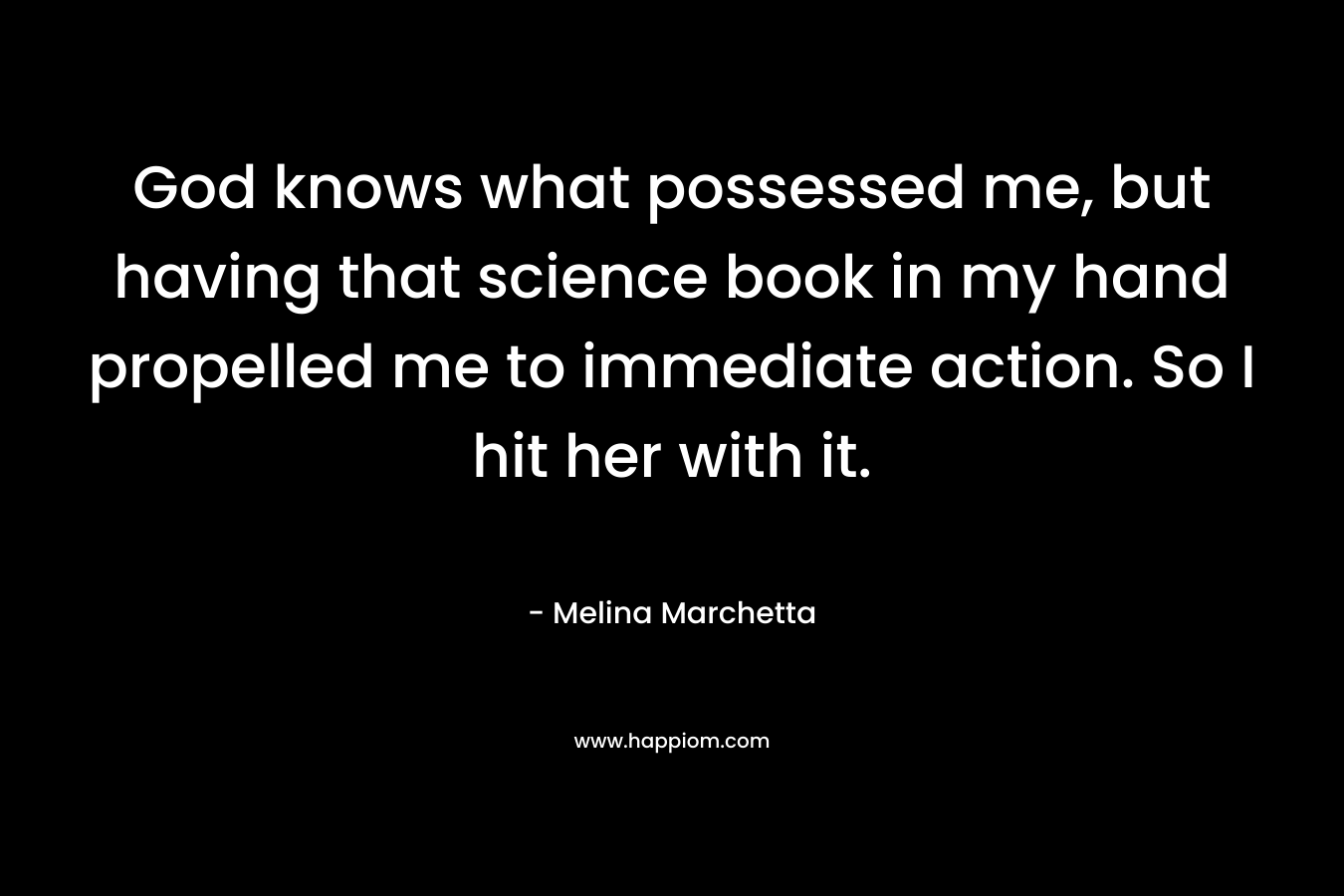 God knows what possessed me, but having that science book in my hand propelled me to immediate action. So I hit her with it. – Melina Marchetta