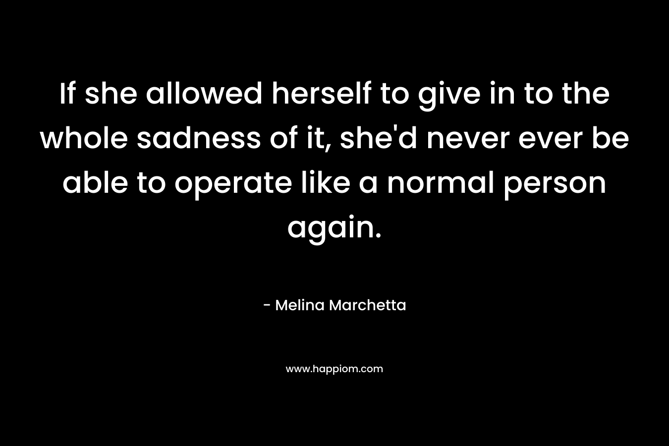 If she allowed herself to give in to the whole sadness of it, she’d never ever be able to operate like a normal person again. – Melina Marchetta