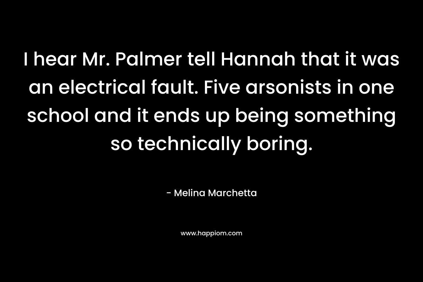 I hear Mr. Palmer tell Hannah that it was an electrical fault. Five arsonists in one school and it ends up being something so technically boring. – Melina Marchetta