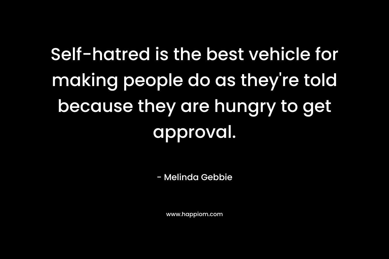 Self-hatred is the best vehicle for making people do as they’re told because they are hungry to get approval. – Melinda Gebbie