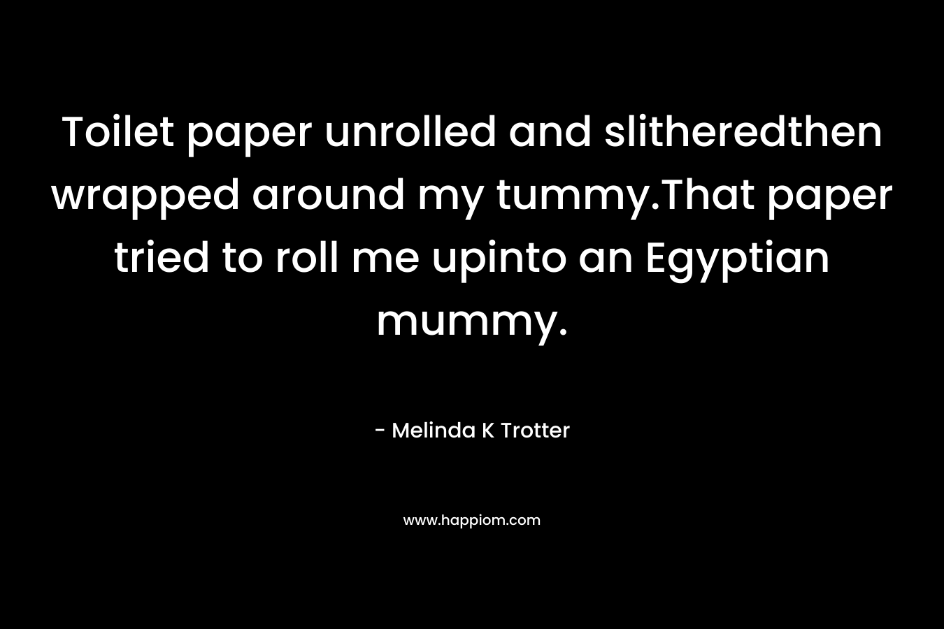 Toilet paper unrolled and slitheredthen wrapped around my tummy.That paper tried to roll me upinto an Egyptian mummy. – Melinda K Trotter