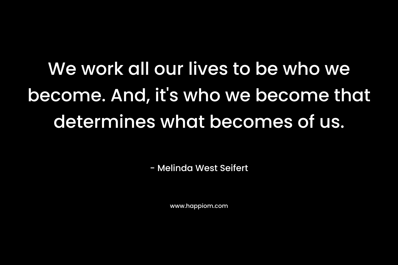 We work all our lives to be who we become. And, it's who we become that determines what becomes of us.
