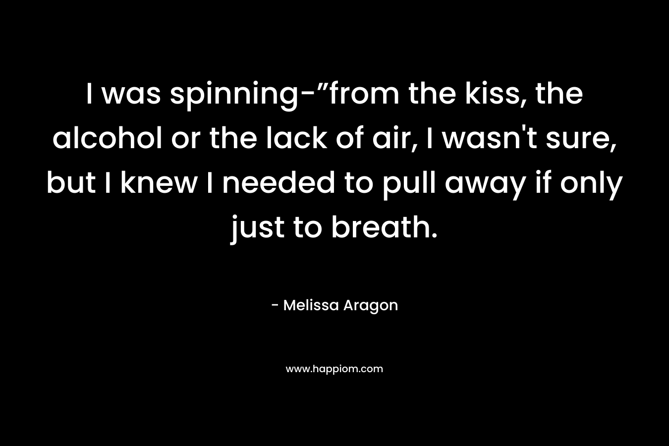 I was spinning-”from the kiss, the alcohol or the lack of air, I wasn’t sure, but I knew I needed to pull away if only just to breath. – Melissa Aragon
