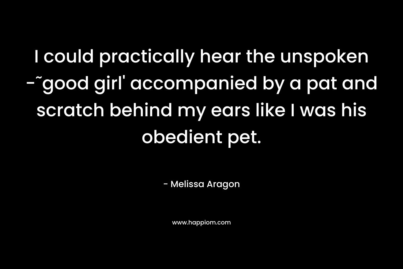 I could practically hear the unspoken -˜good girl’ accompanied by a pat and scratch behind my ears like I was his obedient pet. – Melissa Aragon