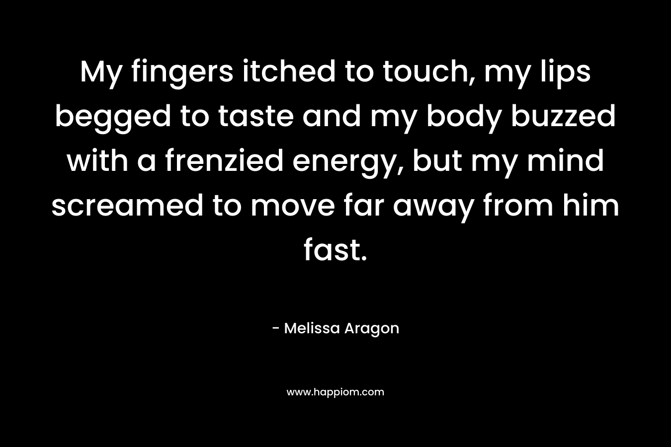 My fingers itched to touch, my lips begged to taste and my body buzzed with a frenzied energy, but my mind screamed to move far away from him fast. – Melissa Aragon