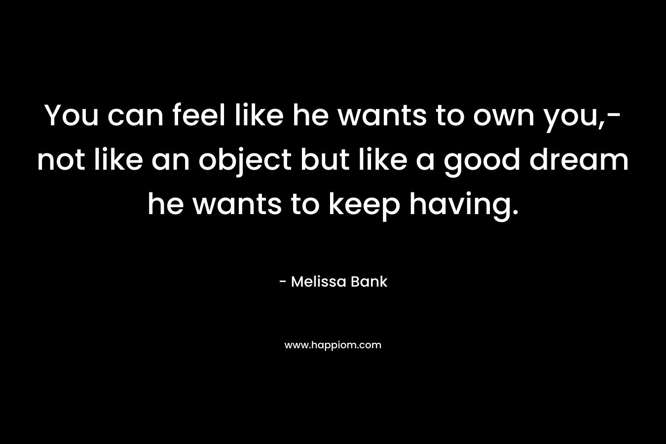 You can feel like he wants to own you,-not like an object but like a good dream he wants to keep having. – Melissa Bank