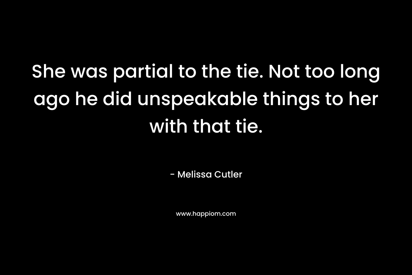 She was partial to the tie. Not too long ago he did unspeakable things to her with that tie. – Melissa Cutler