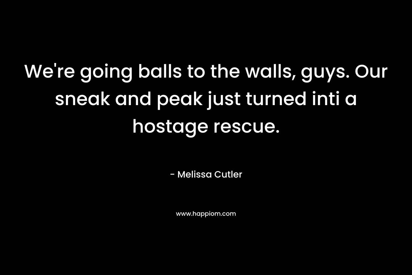 We’re going balls to the walls, guys. Our sneak and peak just turned inti a hostage rescue. – Melissa Cutler