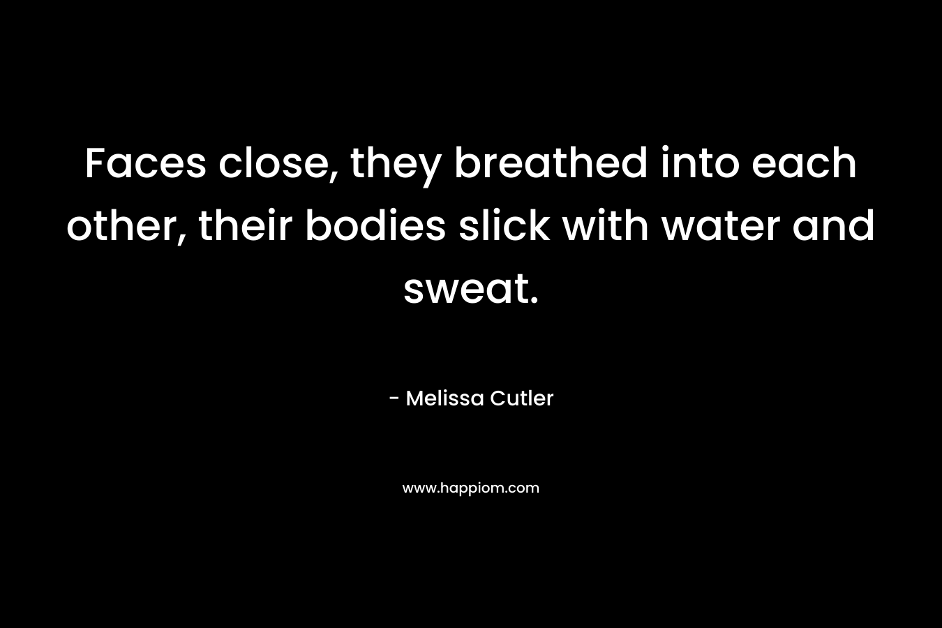 Faces close, they breathed into each other, their bodies slick with water and sweat. – Melissa Cutler