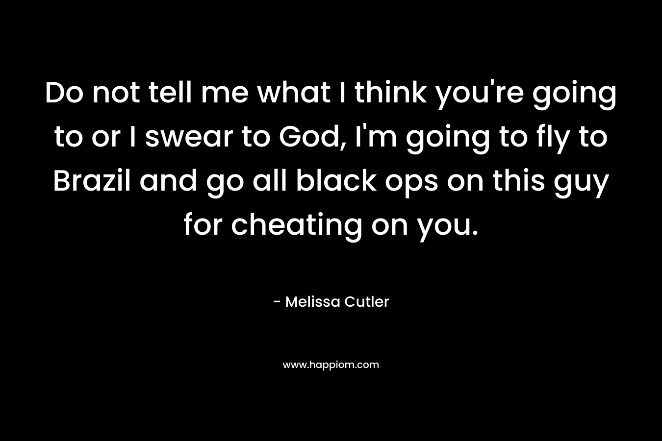 Do not tell me what I think you’re going to or I swear to God, I’m going to fly to Brazil and go all black ops on this guy for cheating on you. – Melissa Cutler
