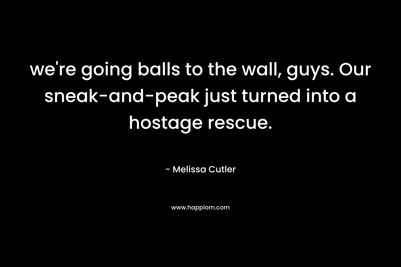 we’re going balls to the wall, guys. Our sneak-and-peak just turned into a hostage rescue. – Melissa Cutler