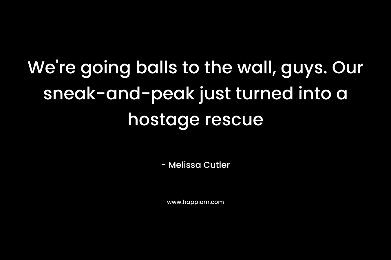 We’re going balls to the wall, guys. Our sneak-and-peak just turned into a hostage rescue – Melissa Cutler