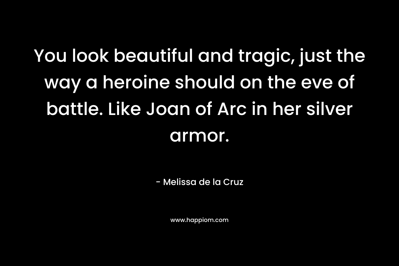 You look beautiful and tragic, just the way a heroine should on the eve of battle. Like Joan of Arc in her silver armor. – Melissa de la Cruz