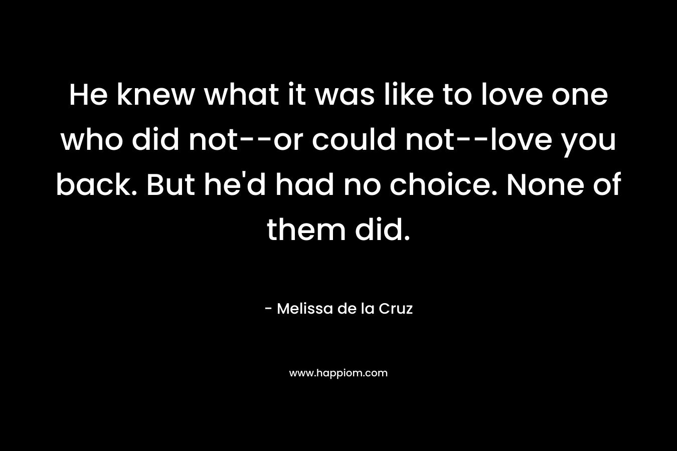 He knew what it was like to love one who did not–or could not–love you back. But he’d had no choice. None of them did. – Melissa de la Cruz