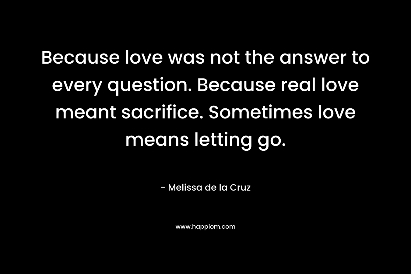 Because love was not the answer to every question. Because real love meant sacrifice. Sometimes love means letting go. – Melissa de la Cruz