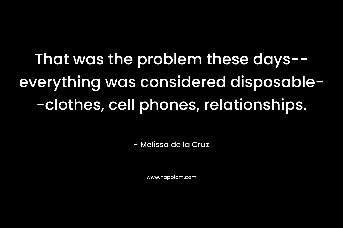 That was the problem these days–everything was considered disposable–clothes, cell phones, relationships. – Melissa de la Cruz