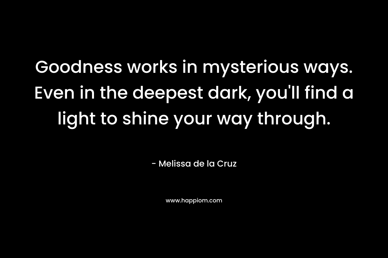 Goodness works in mysterious ways. Even in the deepest dark, you’ll find a light to shine your way through. – Melissa de la Cruz