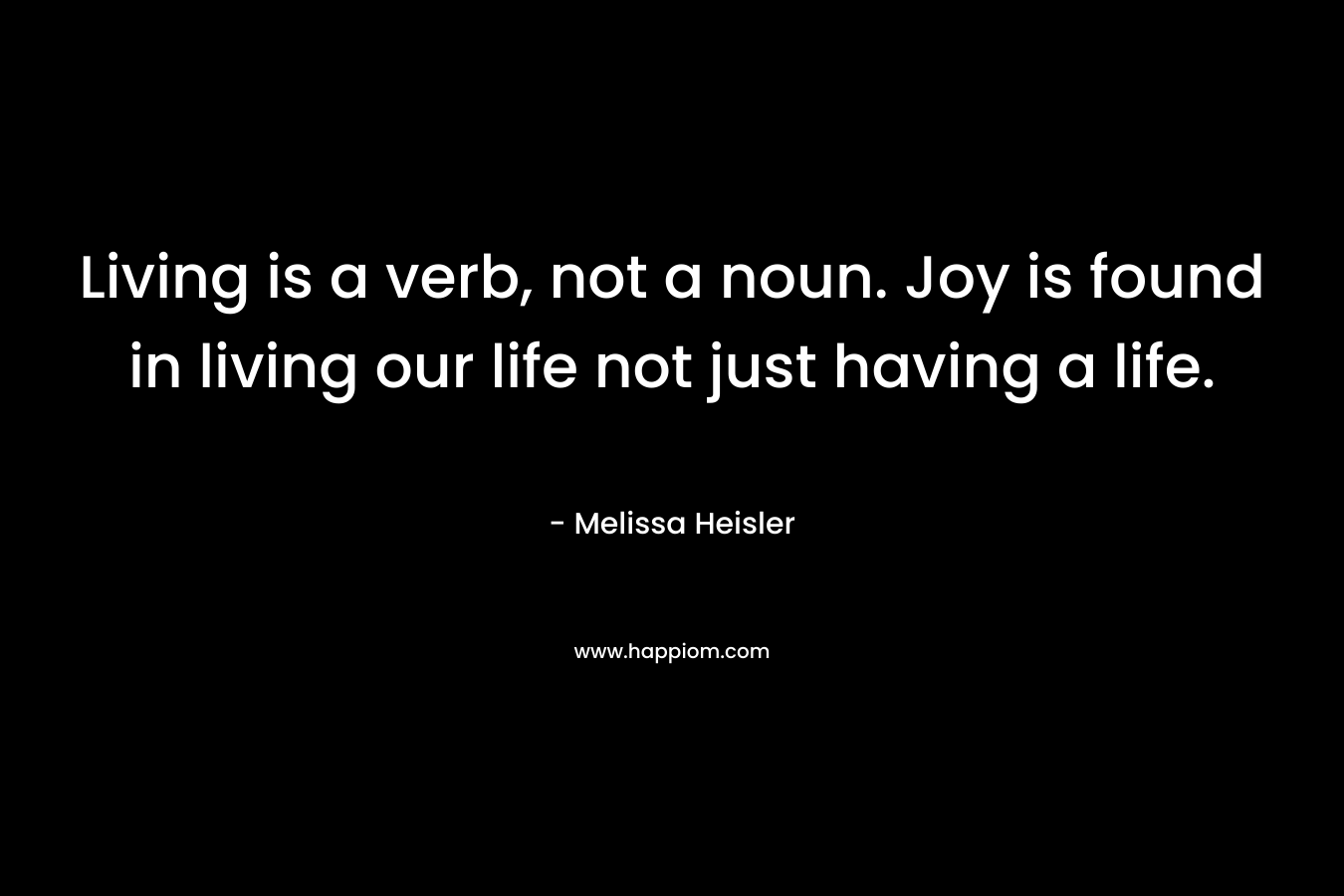 Living is a verb, not a noun. Joy is found in living our life not just having a life. – Melissa Heisler