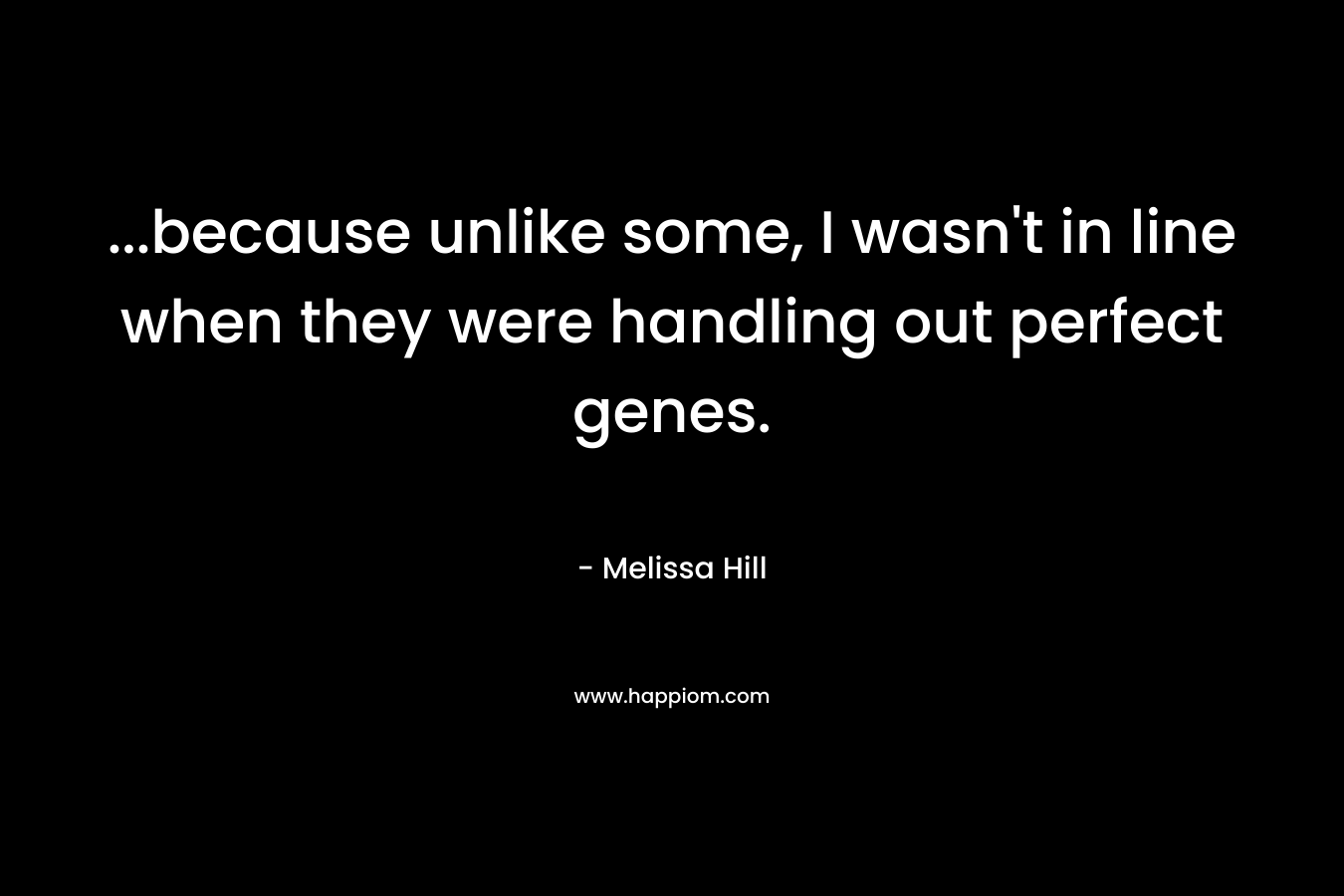 …because unlike some, I wasn’t in line when they were handling out perfect genes. – Melissa Hill