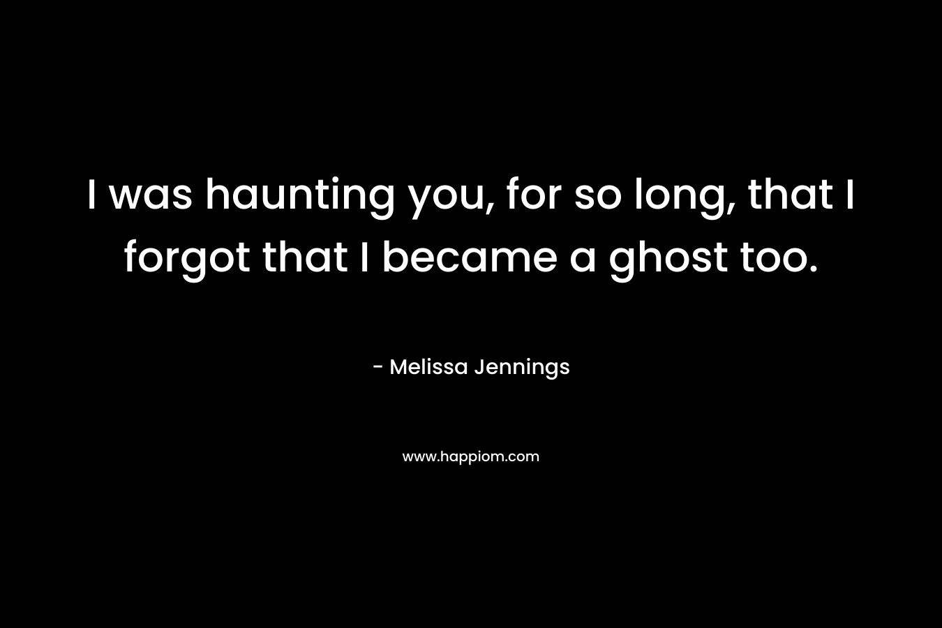 I was haunting you, for so long, that I forgot that I became a ghost too.