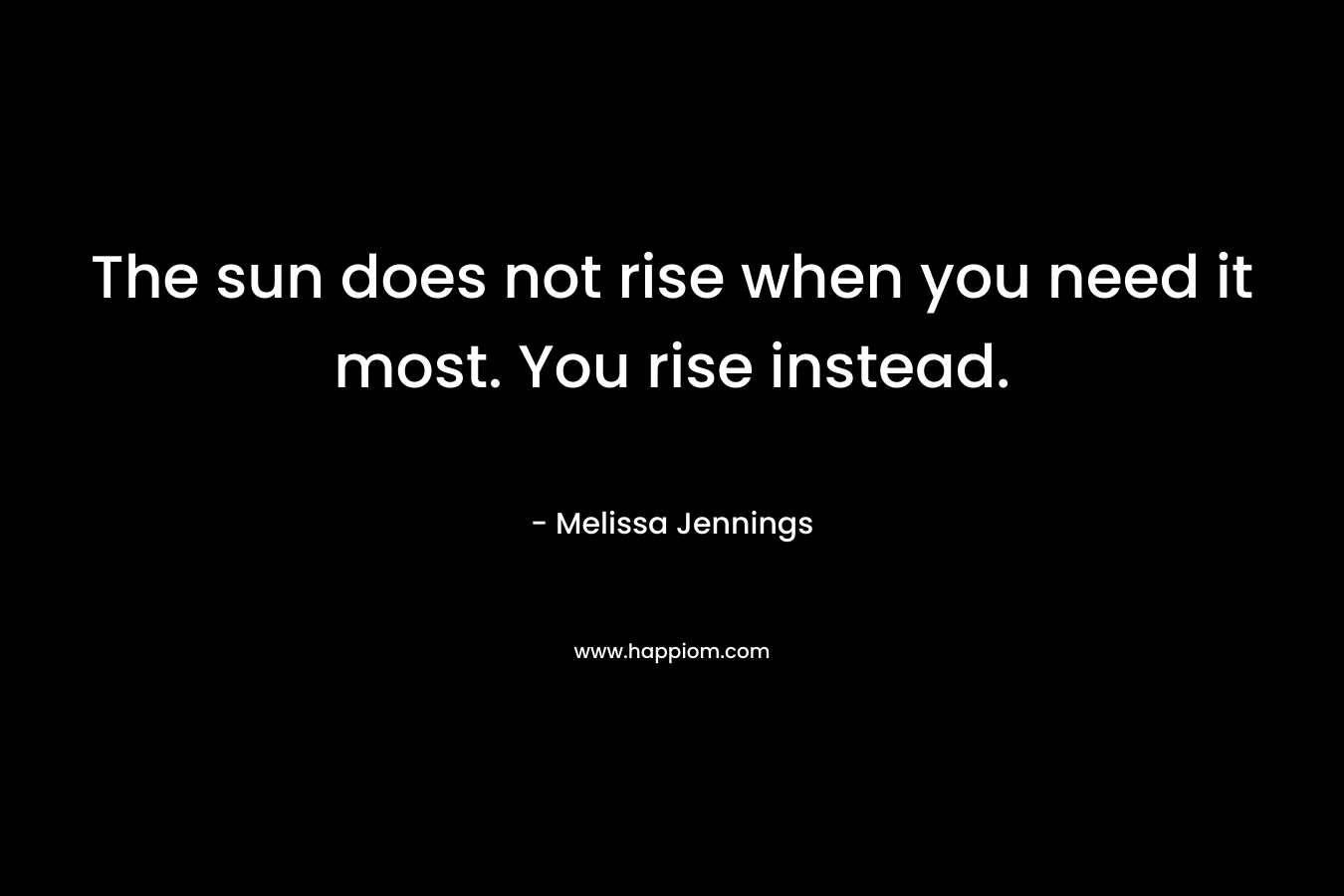 The sun does not rise when you need it most. You rise instead.