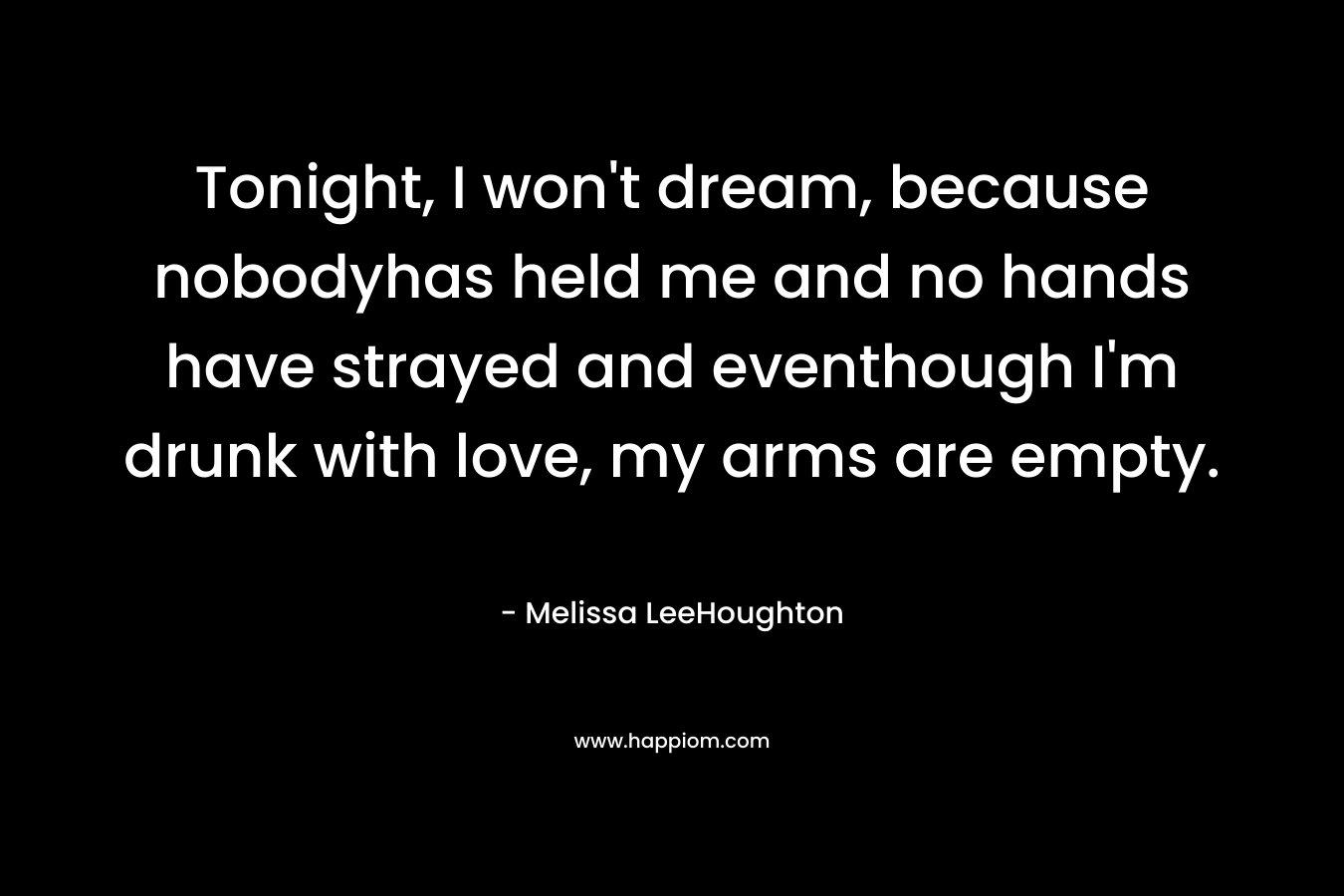 Tonight, I won’t dream, because nobodyhas held me and no hands have strayed and eventhough I’m drunk with love, my arms are empty. – Melissa LeeHoughton