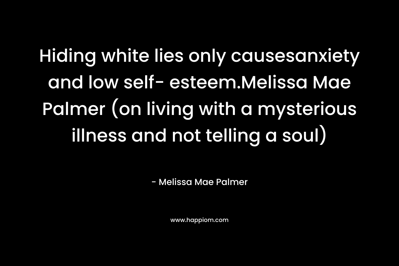 Hiding white lies only causesanxiety and low self- esteem.Melissa Mae Palmer (on living with a mysterious illness and not telling a soul) – Melissa Mae Palmer