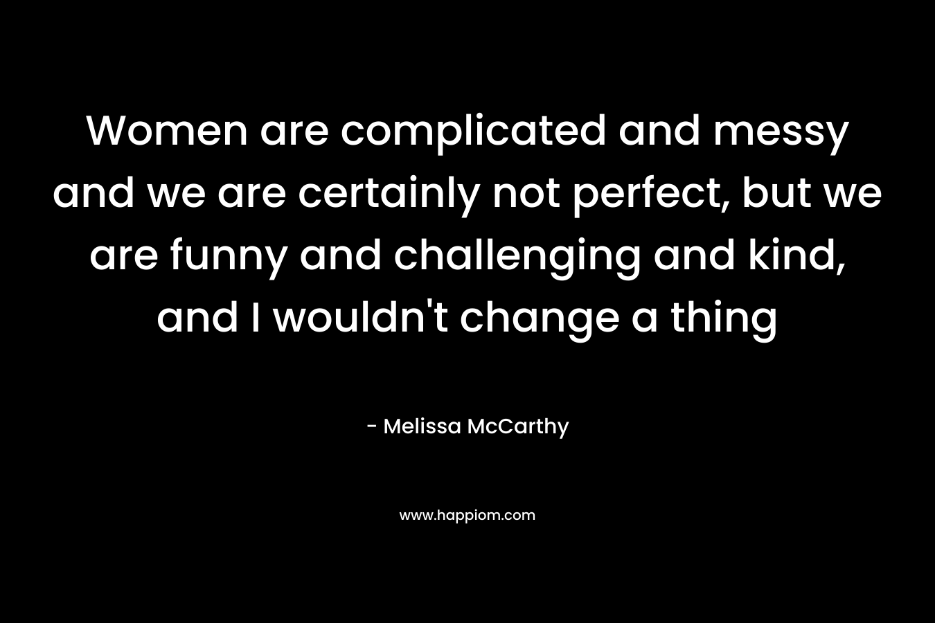 Women are complicated and messy and we are certainly not perfect, but we are funny and challenging and kind, and I wouldn't change a thing