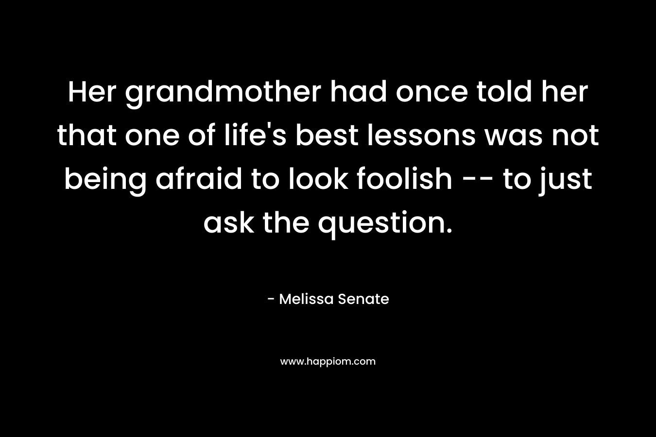 Her grandmother had once told her that one of life’s best lessons was not being afraid to look foolish — to just ask the question. – Melissa Senate