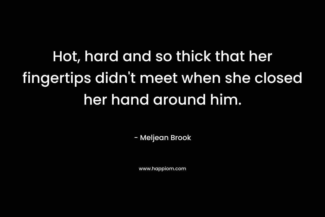 Hot, hard and so thick that her fingertips didn’t meet when she closed her hand around him. – Meljean Brook