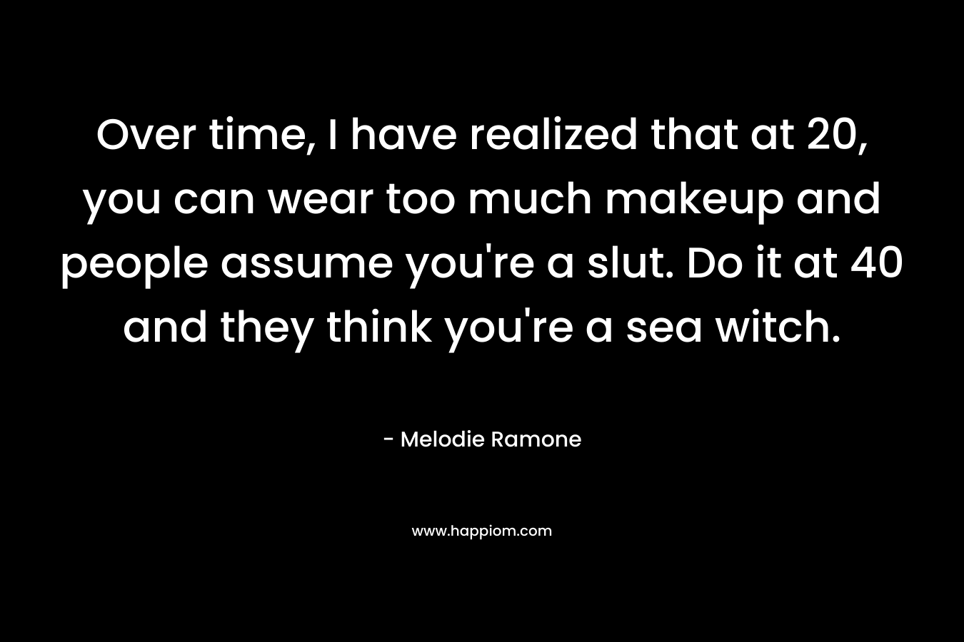 Over time, I have realized that at 20, you can wear too much makeup and people assume you're a slut. Do it at 40 and they think you're a sea witch.