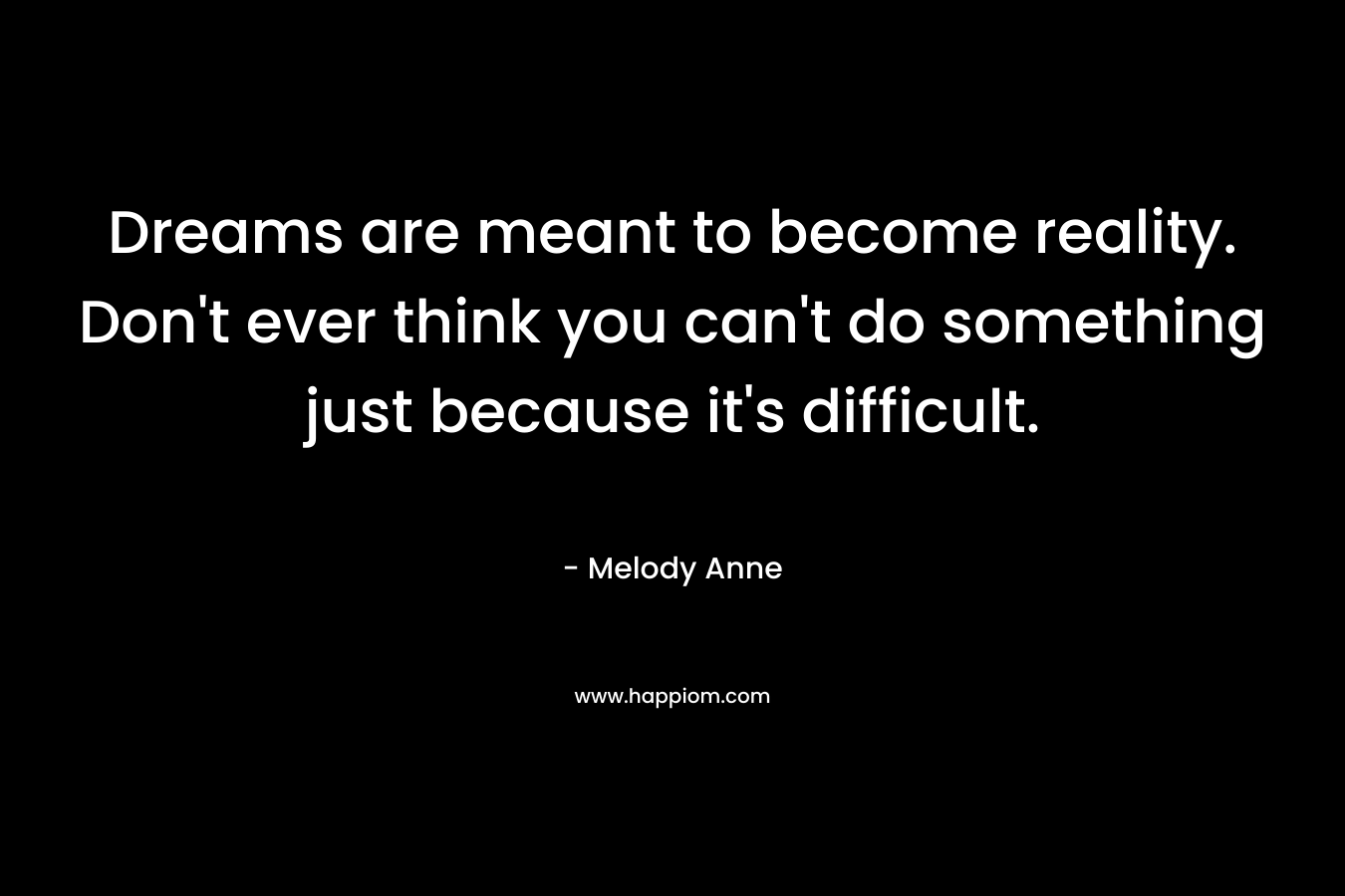 Dreams are meant to become reality. Don't ever think you can't do something just because it's difficult.