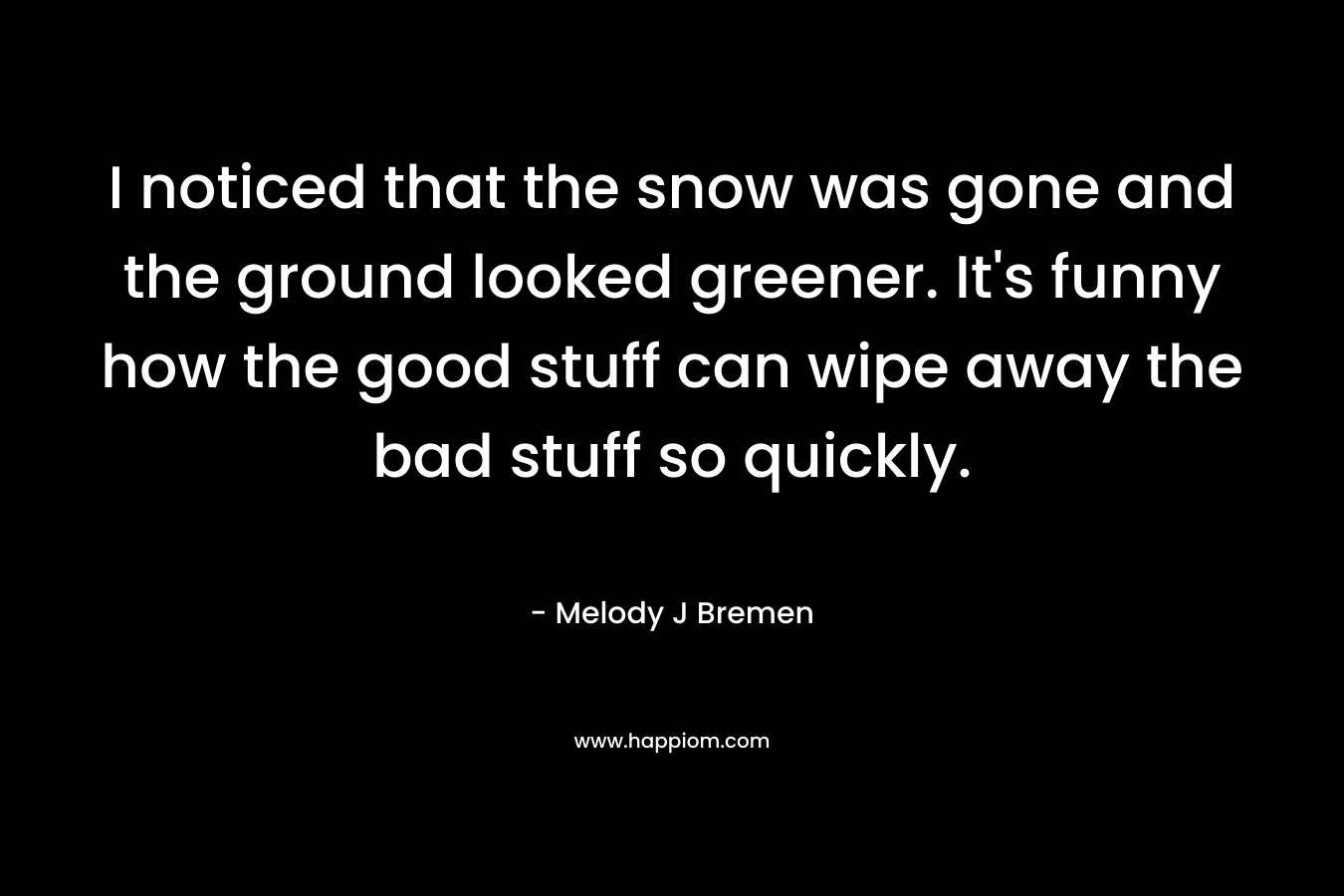 I noticed that the snow was gone and the ground looked greener. It’s funny how the good stuff can wipe away the bad stuff so quickly. – Melody J Bremen