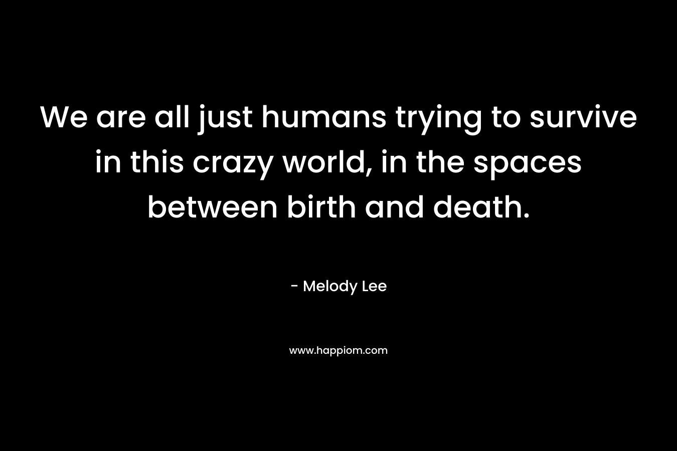 We are all just humans trying to survive in this crazy world, in the spaces between birth and death. – Melody  Lee