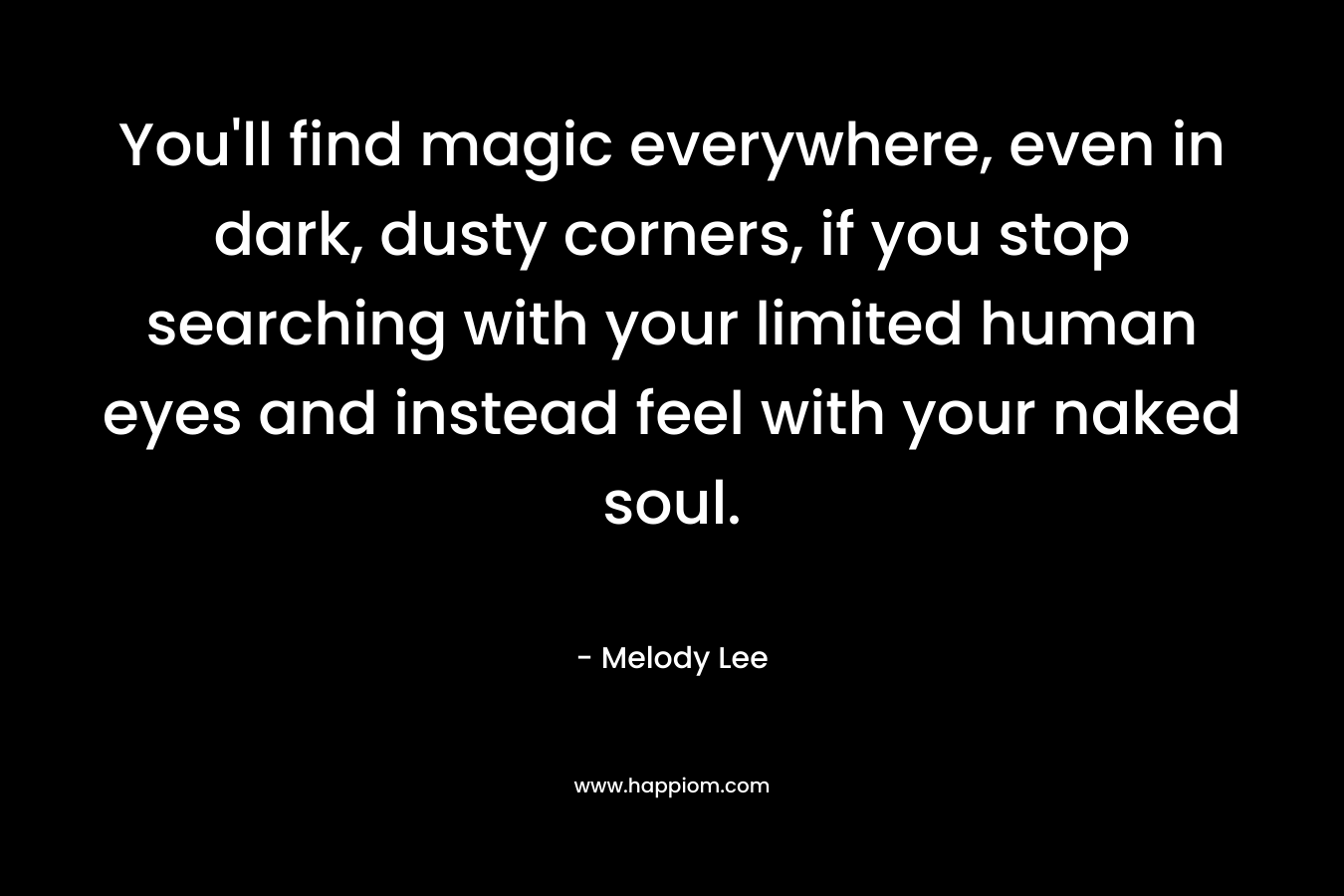 You’ll find magic everywhere, even in dark, dusty corners, if you stop searching with your limited human eyes and instead feel with your naked soul. – Melody  Lee