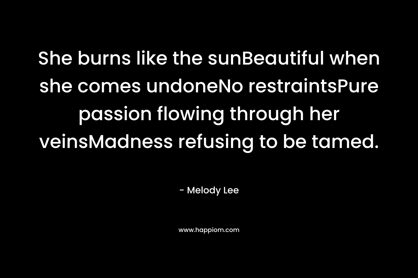 She burns like the sunBeautiful when she comes undoneNo restraintsPure passion flowing through her veinsMadness refusing to be tamed.