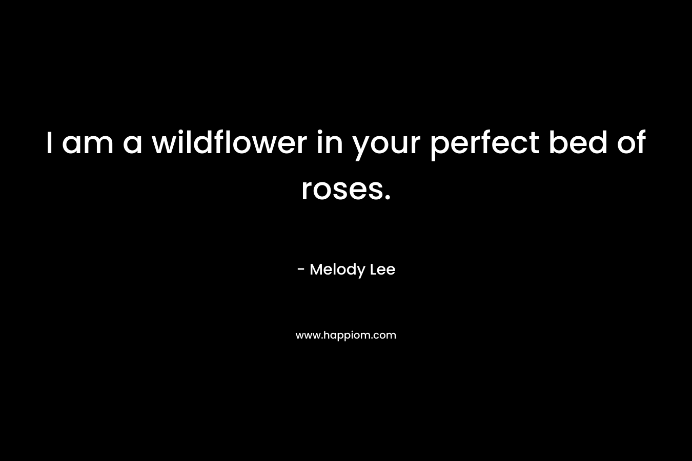 I am a wildflower in your perfect bed of roses. – Melody Lee