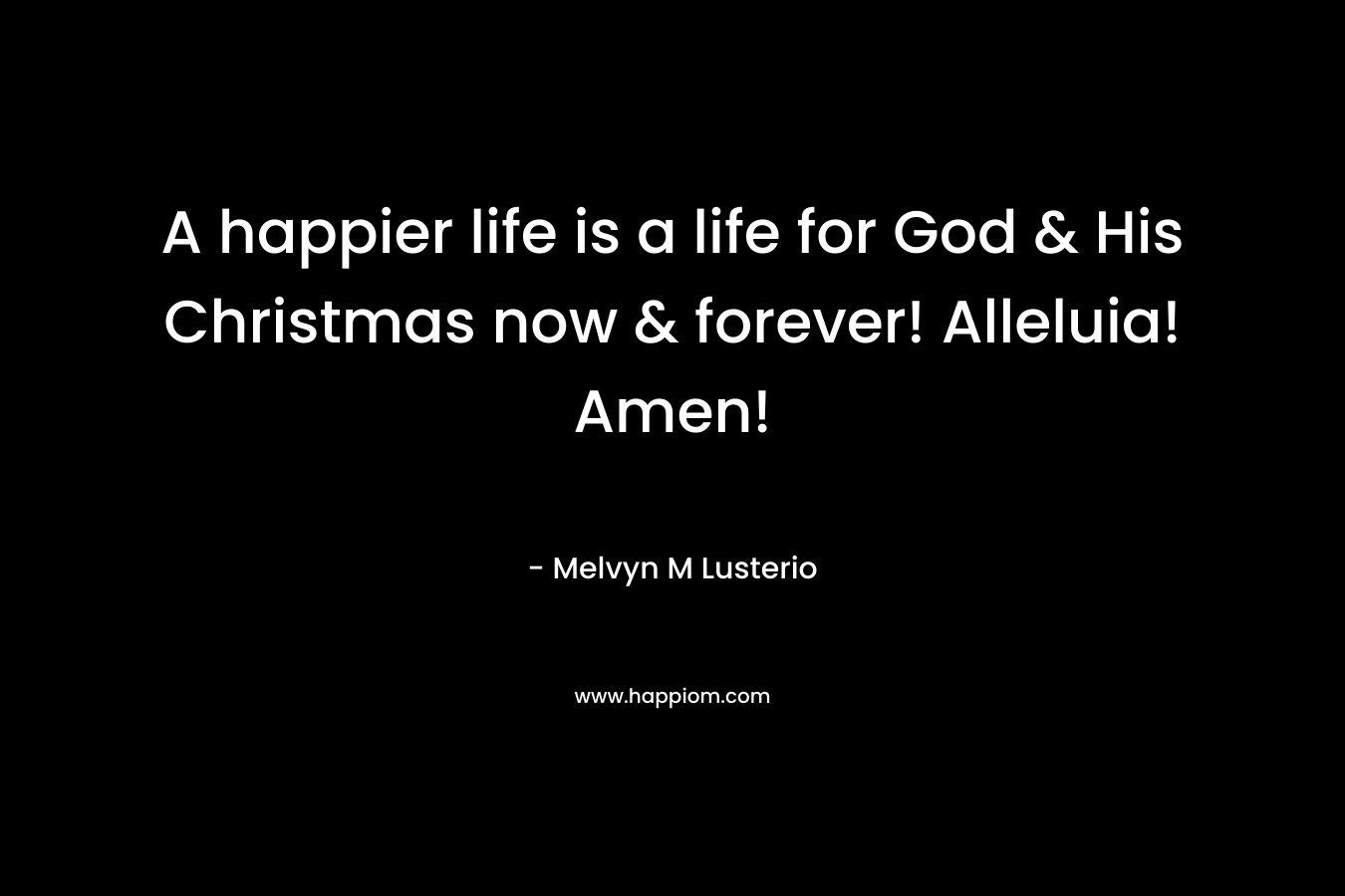 A happier life is a life for God & His Christmas now & forever! Alleluia! Amen!  – Melvyn M Lusterio