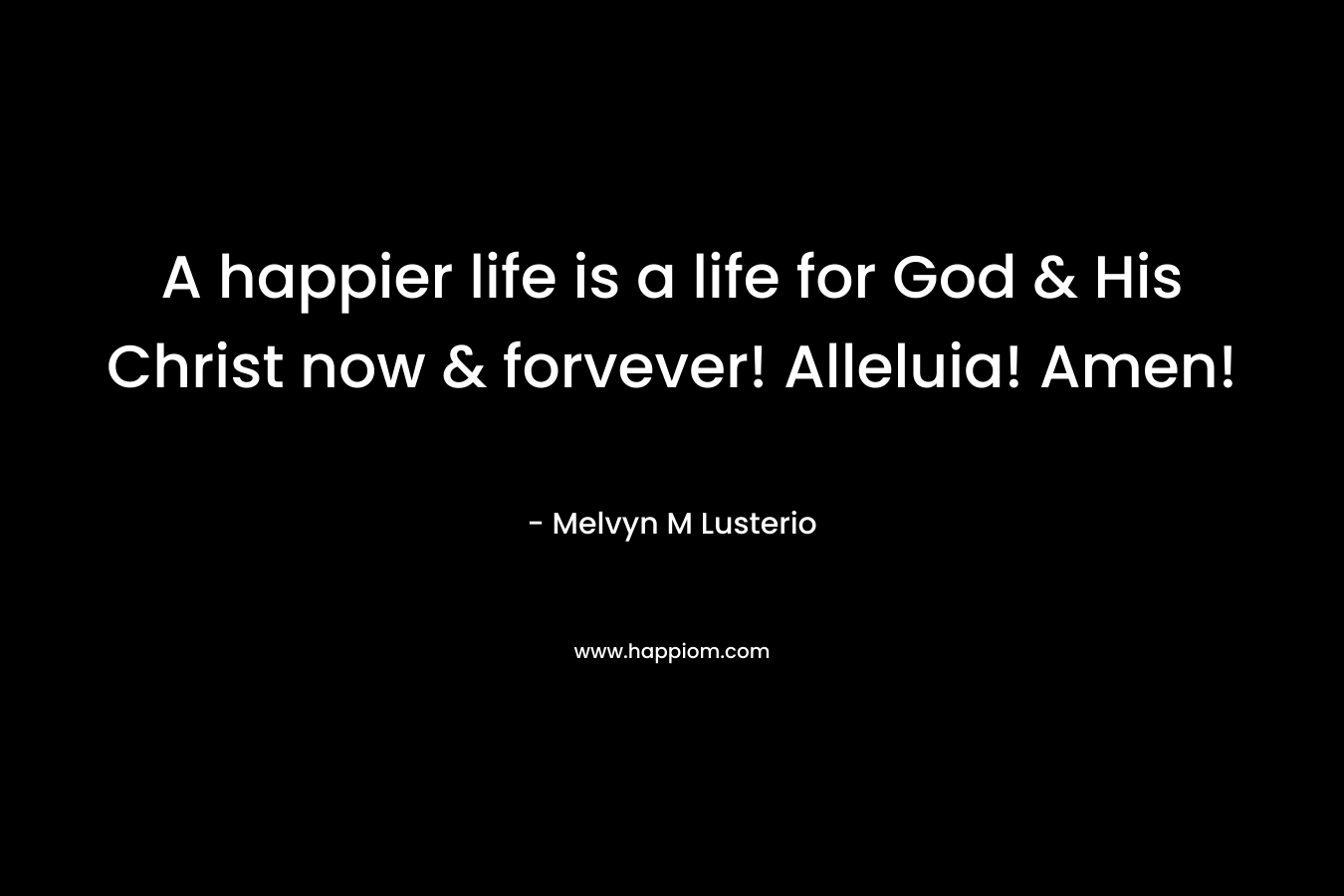 A happier life is a life for God & His Christ now & forvever! Alleluia! Amen! – Melvyn M Lusterio